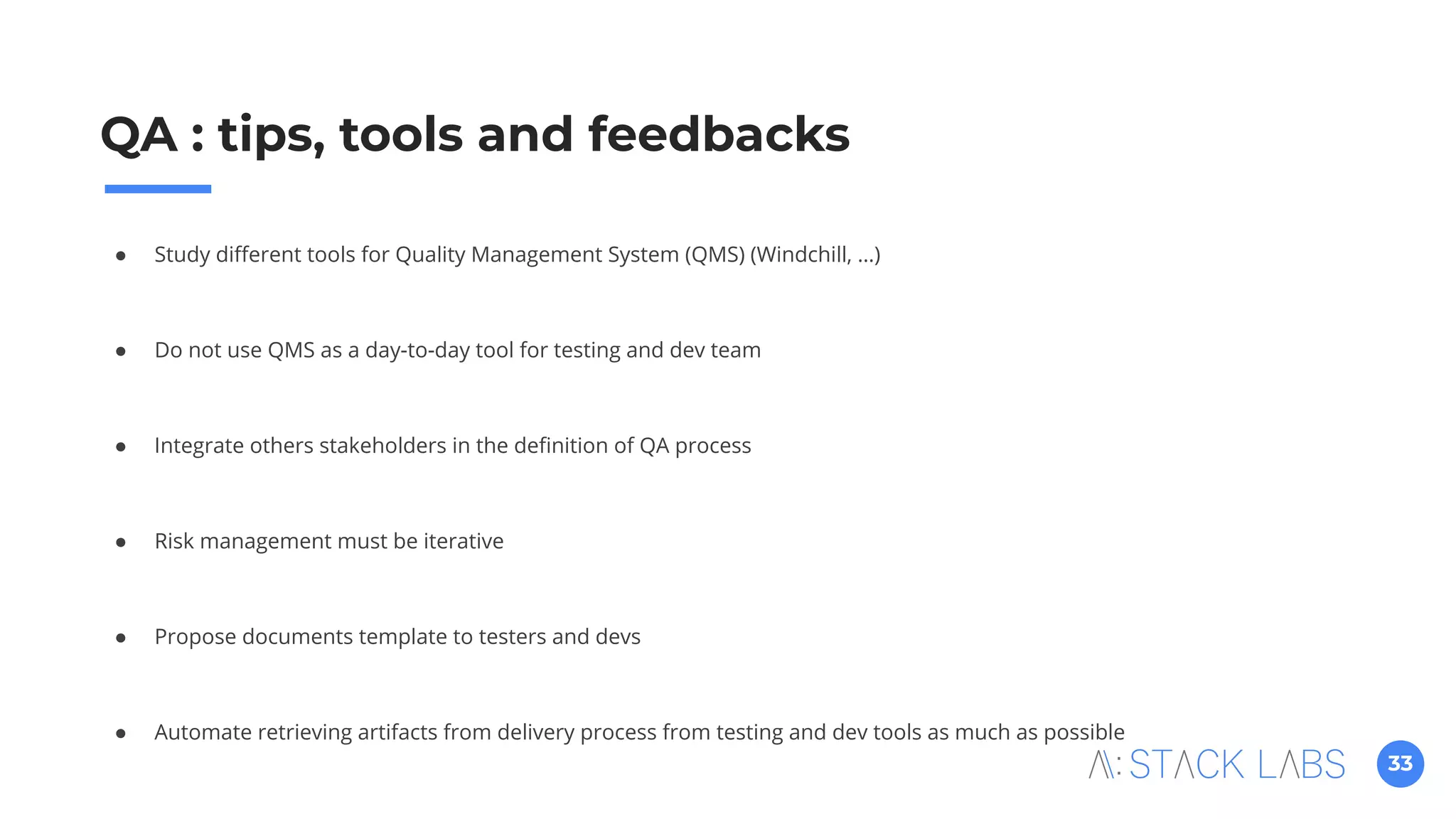 33
QA : tips, tools and feedbacks
● Study diﬀerent tools for Quality Management System (QMS) (Windchill, …)
● Do not use QMS as a day-to-day tool for testing and dev team
● Integrate others stakeholders in the deﬁnition of QA process
● Risk management must be iterative
● Propose documents template to testers and devs
● Automate retrieving artifacts from delivery process from testing and dev tools as much as possible
 
