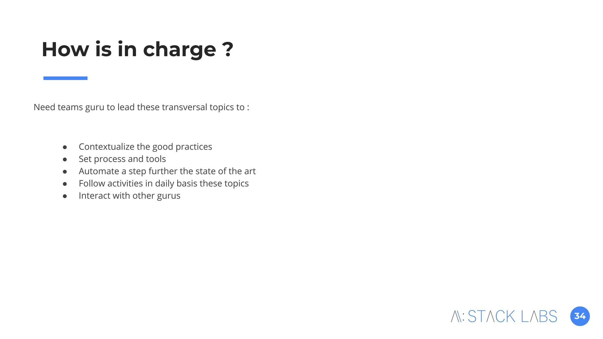 34
How is in charge ?
Need teams guru to lead these transversal topics to :
● Contextualize the good practices
● Set process and tools
● Automate a step further the state of the art
● Follow activities in daily basis these topics
● Interact with other gurus
 