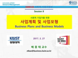 사회적 기업가를 위한
사업계획 및 사업모형
Business Plans and Business Models
SMB538 사회적 기업가정신
Session 8
2017. 2. 27
배 종 태 교수
ztbae@business.kaist.ac.kr
 