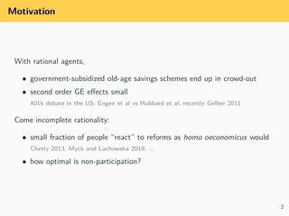 Motivation
With rational agents,
• government-subsidized old-age savings schemes end up in crowd-out
• second order GE eﬀe...