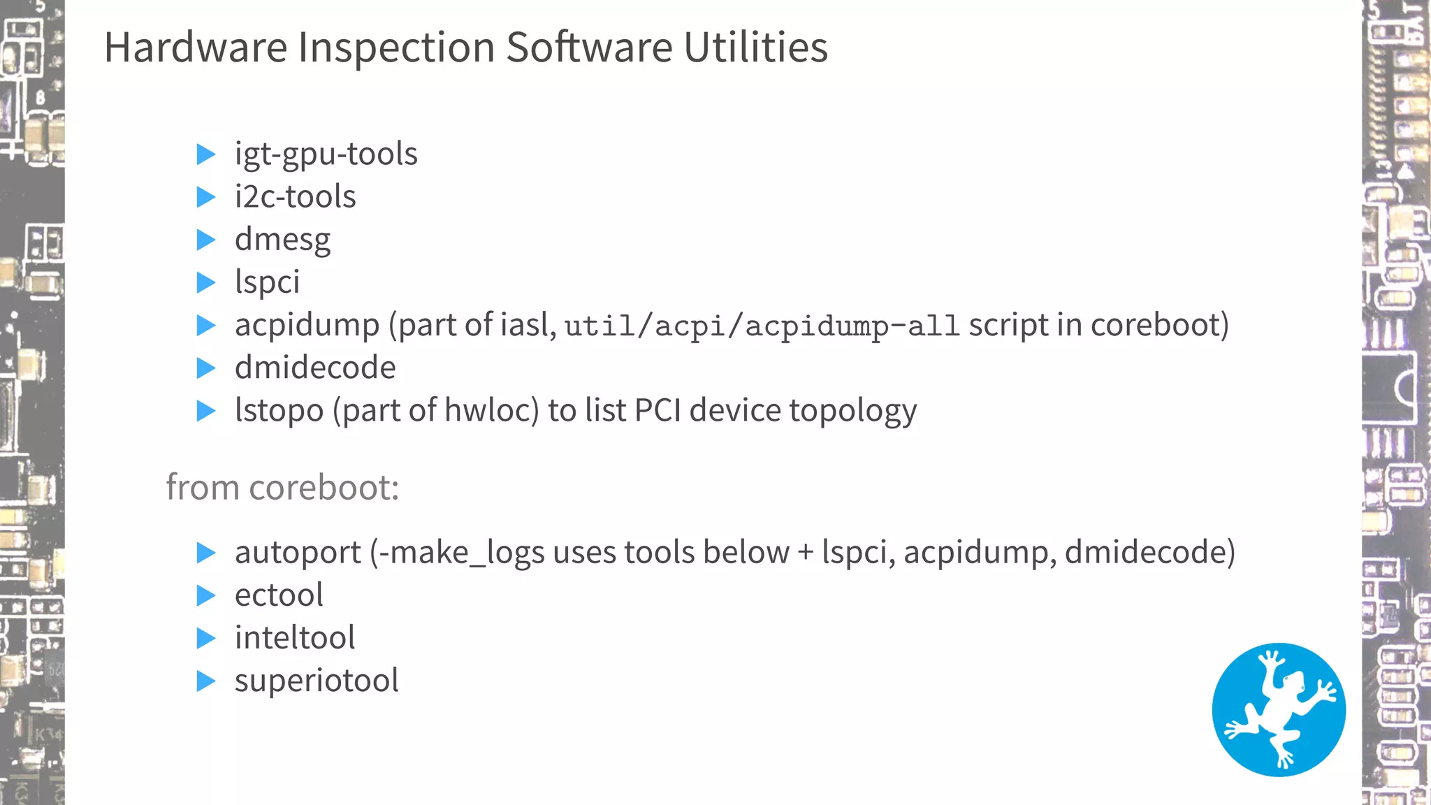 Hardware Inspection Software Utilities
▶ igt-gpu-tools
▶ i2c-tools
▶ dmesg
▶ lspci
▶ acpidump (part of iasl, util/acpi/acpidump-all script in coreboot)
▶ dmidecode
▶ lstopo (part of hwloc) to list PCI device topology
from coreboot:
▶ autoport (-make_logs uses tools below + lspci, acpidump, dmidecode)
▶ ectool
▶ inteltool
▶ superiotool
 