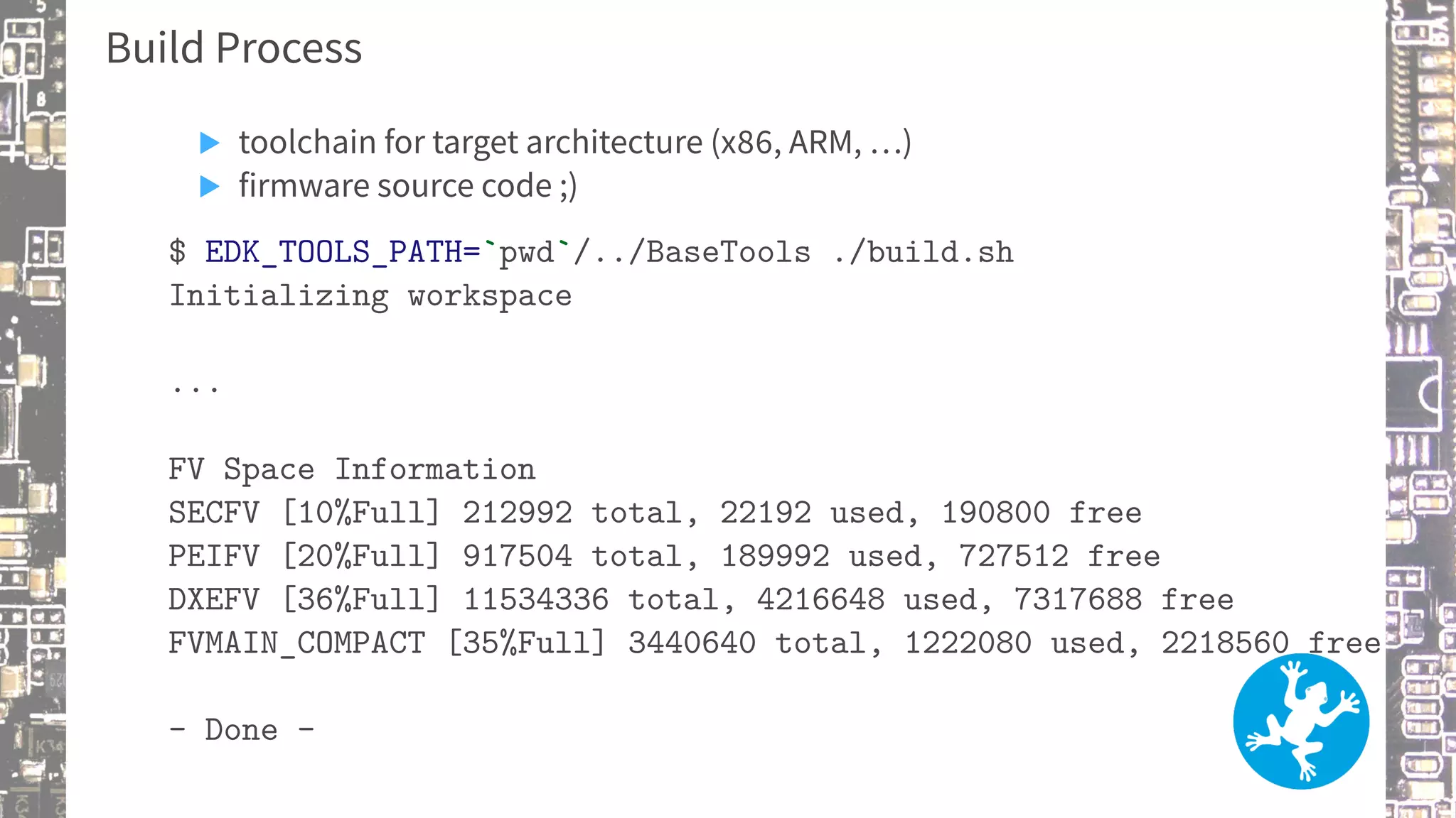 Build Process
▶ toolchain for target architecture (x86, ARM, …)
▶ firmware source code ;)
$ EDK_TOOLS_PATH=`pwd`/../BaseTools ./build.sh
Initializing workspace
...
FV Space Information
SECFV [10%Full] 212992 total, 22192 used, 190800 free
PEIFV [20%Full] 917504 total, 189992 used, 727512 free
DXEFV [36%Full] 11534336 total, 4216648 used, 7317688 free
FVMAIN_COMPACT [35%Full] 3440640 total, 1222080 used, 2218560 free
- Done -
 