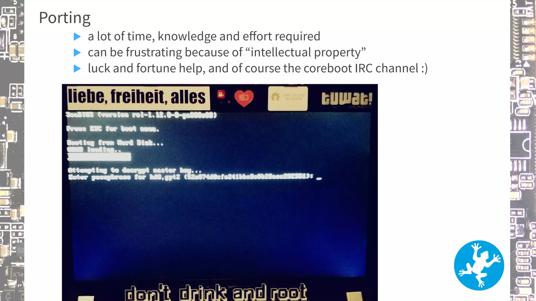 Porting
▶ a lot of time, knowledge and effort required
▶ can be frustrating because of “intellectual property”
▶ luck and fortune help, and of course the coreboot IRC channel :)
 