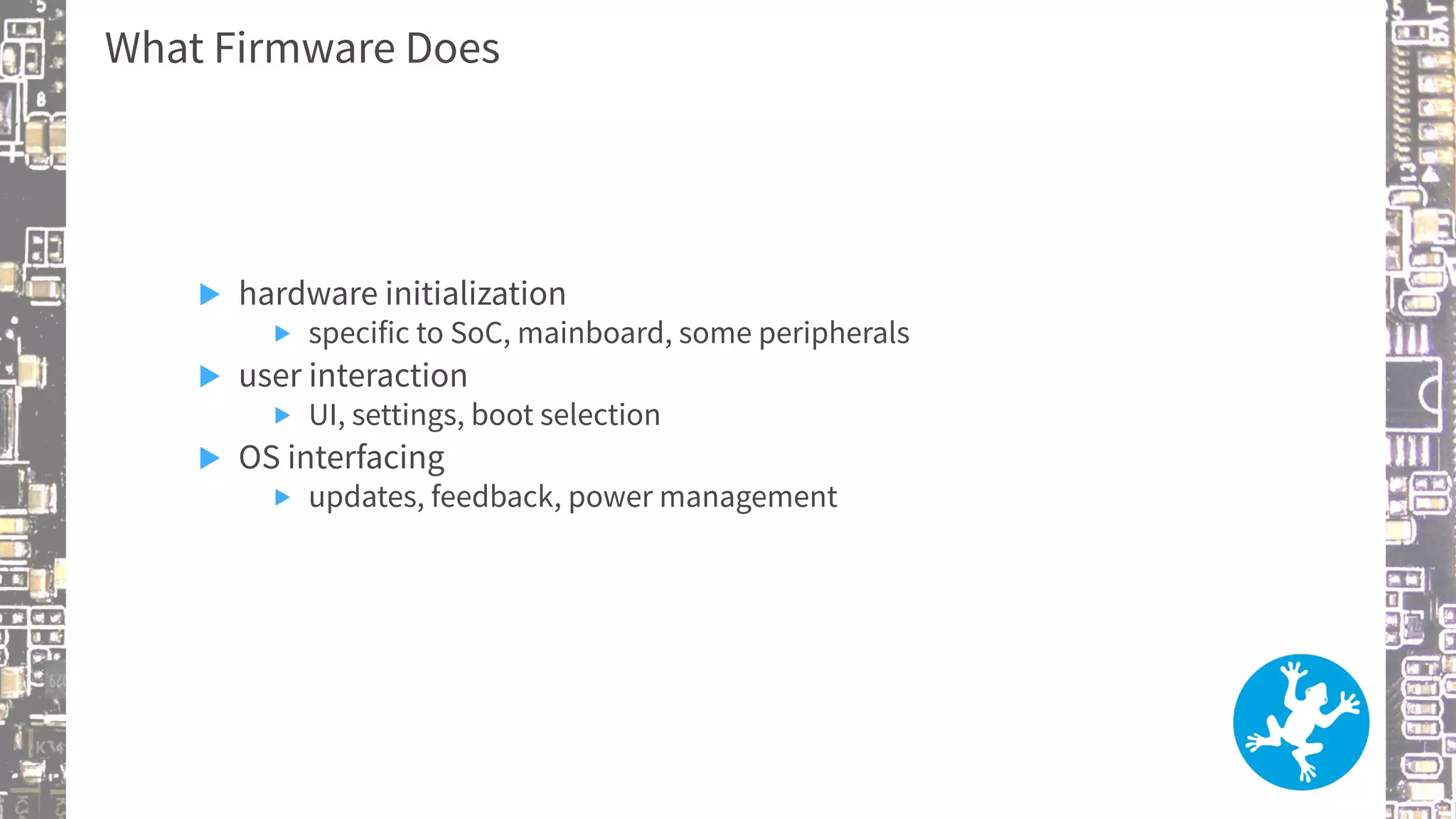 What Firmware Does
▶ hardware initialization
▶ specific to SoC, mainboard, some peripherals
▶ user interaction
▶ UI, settings, boot selection
▶ OS interfacing
▶ updates, feedback, power management
 
