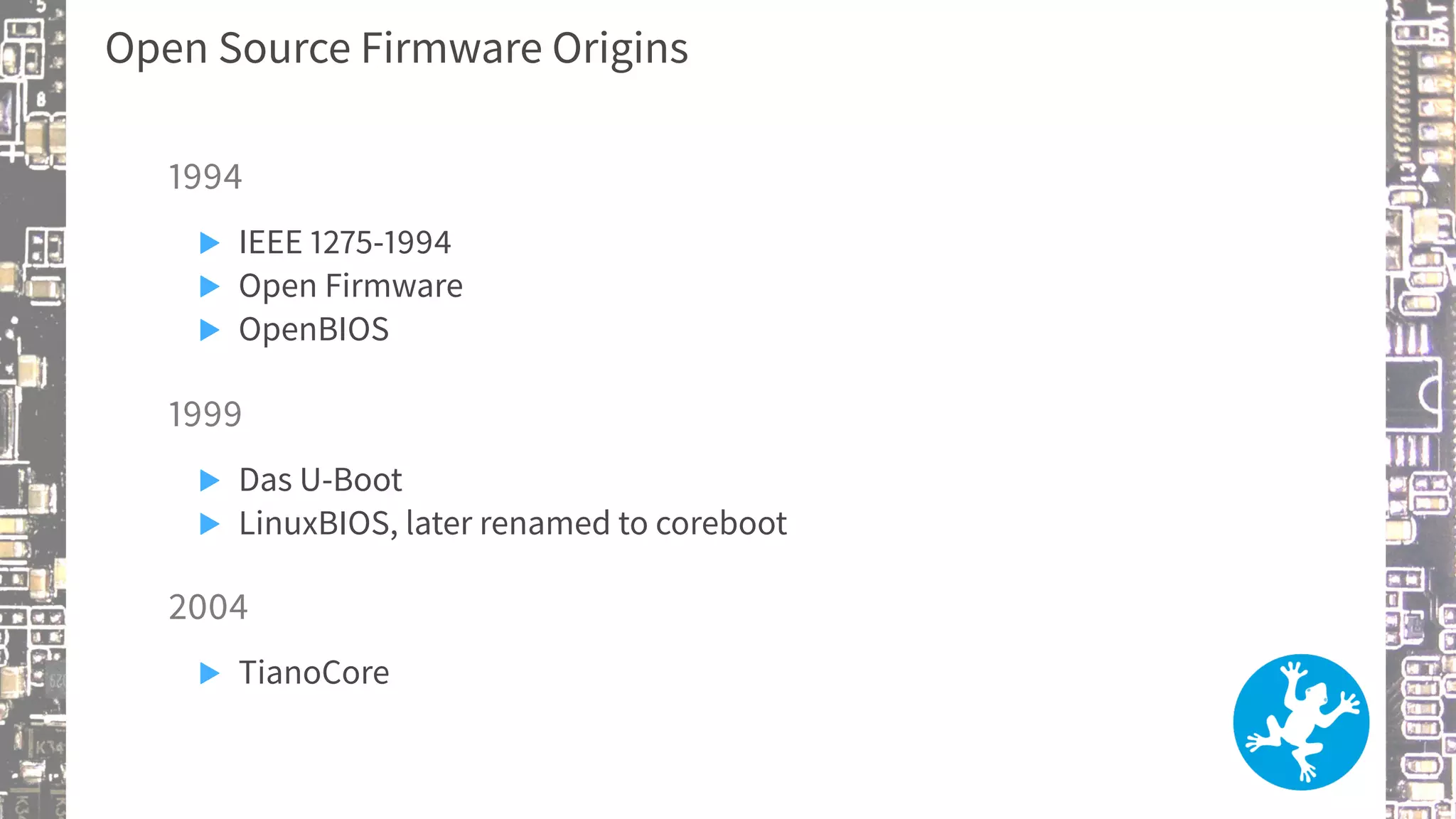 Open Source Firmware Origins
1994
▶ IEEE 1275-1994
▶ Open Firmware
▶ OpenBIOS
1999
▶ Das U-Boot
▶ LinuxBIOS, later renamed to coreboot
2004
▶ TianoCore
 