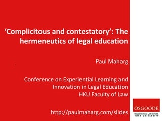 Paul Maharg
Conference on Experiential Learning and
Innovation in Legal Education
HKU Faculty of Law
http://paulmaharg.com/slides
‘Complicitous and contestatory’: The
hermeneutics of legal education
 