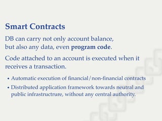 Smart Contracts
DB can carry not only account balance,
but also any data, even program code.
Code attached to an account is executed when it
receives a transaction.
Automatic execution of ﬁnancial/non-ﬁnancial contracts
Distributed application framework towards neutral and
public infrastructrure, without any central authority.
 