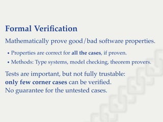 Formal Veriﬁcation
Mathematically prove good/bad software properties.
Properties are correct for all the cases, if proven.
Methods: Type systems, model checking, theorem provers.
Tests are important, but not fully trustable:
only few corner cases can be veriﬁed.
No guarantee for the untested cases.
 