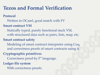 Tezos and Formal Veriﬁcation
Protocol
Written in OCaml, good match with FV
Smart contract VM
Statically typed, purely functional stack VM,
with structured data such as pairs, lists, map, etc.
Smart contract safety
Modeling of smart contract interpreter using Coq,
and correctness proofs of smart contracts using it.
Cryptographic primitives
Correctness proof by F* language.
Ledger ﬁle system
With correctness proofs.
 