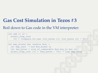 Gas Cost Simulation in Tezos #3
Boil down to Gas code in the VM interpreter:
let add i1 i2 =  
  atomic_step_cost  
    (51 + (Compare.Int.max (int_bytes i1) (int_bytes i2) / 62))
let map_access key (module Box) = 
  let map_card  = snd Box.boxed in 
  let key_bytes = size_of_comparable Box.key_ty key in 
  atomic_step_cost ((1 + (key_bytes / 70)) * log2 map_card)
 