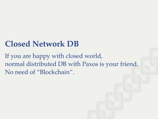 Closed Network DB
If you are happy with closed world,
normal distributed DB with Paxos is your friend.
No need of “Blockchain”.
 