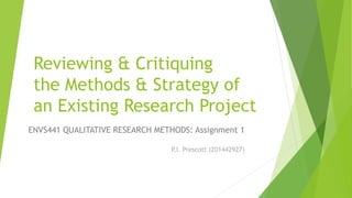 Reviewing & Critiquing
the Methods & Strategy of
an Existing Research Project
ENVS441 QUALITATIVE RESEARCH METHODS: Assignment 1
P.I. Prescott (201442927)
 