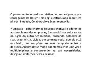 O pensamento inovador e criativo de um designer, e por
conseguinte do Design Thinking, é estruturado sobre três
pilares: Empatia, Colaboração e Experimentação.
• Empatia – para criarmos soluções criativas e aderentes
aos problemas das empresas, é essencial nos colocarmosaos problemas das empresas, é essencial nos colocarmos
no lugar do outro ser humano, buscando entender as
suas experiências vividas e o contexto social que ele está
envolvido, que compõem os seus comportamentos e
decisões. Apenas desse modo poderemos criar uma visão
multidisciplinar e compreender as reais necessidades,
desejos e limitações dessas pessoas.
 