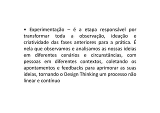 • Experimentação – é a etapa responsável por
transformar toda a observação, ideação e
criatividade das fases anteriores para a prática. É
nela que observamos e analisamos as nossas ideias
em diferentes cenários e circunstâncias, comem diferentes cenários e circunstâncias, com
pessoas em diferentes contextos, coletando os
apontamentos e feedbacks para aprimorar as suas
ideias, tornando o Design Thinking um processo não
linear e contínuo
 