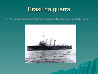 Brasil na guerra Parte da contribuição do Brasil na 1ª Guerra se deu com o envio de tropas navais.  http://www.brasilescola.com/historiab/brasil-primeira-guerra.htm 