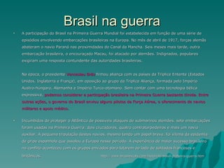 Brasil na guerra A participação do Brasil na Primeira Guerra Mundial foi estabelecida em função de uma série de episódios envolvendo embarcações brasileiras na Europa. No mês de abril de 1917, forças alemãs abateram o navio Paraná nas proximidades do Canal da Mancha. Seis meses mais tarde, outra embarcação brasileira, o encouraçado Macau, foi atacado por alemães. Indignados, populares exigiram uma resposta contundente das autoridades brasileiras.  Na época, o presidente  Venceslau Brás  firmou aliança com os países da Tríplice Entente (Estados Unidos, Inglaterra e França), em oposição ao grupo da Tríplice Aliança, formada pelo Império Austro-húngaro, Alemanha e Império Turco-otomano. Sem contar com uma tecnologia bélica expressiva,  podemos considerar a participação brasileira na Primeira Guerra bastante tímida. Entre outras ações, o governo do Brasil enviou alguns pilotos da Força Aérea, o oferecimento de navios militares e apoio médico.  Incumbidos de proteger o Atlântico de possíveis ataques de submarinos alemães, sete embarcações foram usadas na Primeira Guerra: dois cruzadores, quatro contratorpedeiros e mais um navio auxiliar. A pequena tripulação destes navios, mesmo tendo um papel breve, foi vítima da epidemia de gripe espanhola que assolou a Europa nesse período. A experiência de maior sucesso brasileiro no conflito aconteceu com os grupos enviados para lutarem ao lado de soldados franceses e britânicos.  http://www.brasilescola.com/historiab/brasil-primeira-guerra.htm 