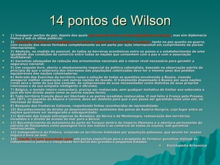 14 pontos de Wilson 1) Inaugurar pactos de paz, depois dos quais  não deverá haver acordos diplomáticos secretos , mas sim diplomacia franca e sob os olhos públicos;  2)  Liberdade absoluta de navegação nos mares e águas fora do território nacional , tanto na paz quanto na guerra, com exceção dos mares fechados completamente ou em parte por ação internacional em cumprimento de pactos internacionais;  3) Abolição, na medida do possível, de todas as barreiras econômicas entre os países e o estabelecimento de uma igualdade das condições de comércio entre todas as nações que consentem com a paz e com a associação multilateral;  4) Garantias adequadas da redução dos armamentos nacionais até o menor nível necessário para garantir a segurança nacional;  5) Um reajuste livre, aberto e absolutamente imparcial da política colonialista, baseado na observação estrita do princípio de que a soberania dos interesses das populações colonizadas deve ter o mesmo peso dos pedidos equiparáveis das nações colonizadoras;  6) Retirada dos Exércitos do território russo e solução de todas as questões envolvendo a Rússia, visando assegurar melhor cooperação com outras nações do mundo. O tratamento dispensado à Rússia por suas nações irmãs será o teste de sua boa vontade, da compreensão de suas necessidades como distintas de seus próprios interesses e de sua simpatia inteligente e altruísta;  7) Bélgica, o mundo inteiro concordará, precisa ser restaurada, sem qualquer tentativa de limitar sua soberania a qual ela tem direito assim como as outras nações livres;  8) Todo território francês deve ser libertado e as partes invadidas restauradas. O mal feito à França pela Prússia, em 1871, na questão da Alsácia e Lorena, deve ser desfeito para que a paz possa ser garantida mais uma vez, no interesse de todos;  9) Reajuste das fronteiras italianas, respeitando linhas reconhecidas de nacionalidade;  10) Reconhecimento do direito ao desenvolvimento autônomo dos povos da Áustria-Hungria, cujo lugar entre as nações queremos ver assegurado e salvaguardado;  11) Retirada das tropas estrangeiras da Romênia, da Sérvia e de Montenegro, restauração dos territórios invadidos e o direito de acesso ao mar para a Sérvia;  12) Reconhecimento da autonomia da parte da Turquia dentro do Império Otomano e a abertura permanente do estreito de Dardanelos como passagem livre aos navios e ao comércio de todas as nações, sob garantias internacionais;  13) Independência da Polônia, incluindo os territórios habitados por população polonesa, que devem ter acesso seguro e livre ao mar;  14)  Criação de uma associação geral  sob pactos específicos para o propósito de fornecer garantias mútuas de independência política e integridade territorial dos grandes e pequenos Estados.  Enciclopédia Britannica 