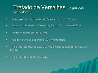 Tratado de Versalhes   ( a paz dos  vencedores) - Devolução dos territórios da Alsácia-Lorena à França; - Ceder outras regiões à Bélgica, à Dinamarca e à Polônia. - Pagar indenização de guerra. - Não ter exército superior a 100 mil homens. - Proibição  de Marinha de Guerra, artilharia pesada, tanques e aviões. - Proibição de indústria bélica. 