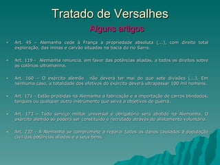 Tratado de Versalhes   Alguns artigos Art. 45 – Alemanha cede à França a propriedade absoluta (...), com direito total exploração, das minas e carvão situadas na bacia do rio Sarre. Art. 119 -  Alemanha renuncia, em favor das potências aliadas, a todos os direitos sobre as colônias ultramarina.  Art. 160 – O exército alemão  não deverá ter mai do que sete divisões (...). Em nenhuma caso, a totalidade dos efetivos do exército deverá ultrapassar 100 mil homens. Art. 171 - Estão proibidas na Alemanha a fabricação e a importação de carros blindados, tanques ou qualquer outro instrumento que seiva a objetivos de guerra. Art. 173 – Todo serviço militar universal e obrigatório será abolido na Alemanha. O exército alemão só poderá ser constituído e recrutado através do alistamento voluntário. Art. 232 - A Alemanha se compromete a reparar todos os danos causados à população civil das potências aliadas e a seus bens. 