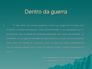 Dentro da guerra "O odor fétido nos   penetra garganta a dentro ao chegarmos na nossa nova trincheira, a direita dos Éparges. Chove torrencialmente e nos protegemos com o que tem de lonas e tendas de campanha afiançadas nos muros da trincheira. Ao amanhecer do dia seguinte constatamos estarrecidos que nossas trincheiras estavam feitas sobre um montão de cadáveres e que as lonas que nossos predecessores haviam colocado estavam para ocultar da vista os corpos e restos humanosque ali haviam.“  Raymond Naegelen, na região de Champagne http://educaterra.terra.com.br/voltaire/mundo/primeira_guerra1.htm 
