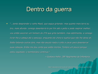 Dentro da guerra “ ...tento desprender o velho Mazé, que segue gritando: mas quanto mais terra eu tiro, mais afunda: consigo desenterrá-lo por fim até o peito e pode respirar melhor; vou então socorrer um homem do 270 que grita também, mas debilmente, e consigo livrar-lhe a cabaça até o pescoço, enquanto ele chora e suplica que não lhe deixe ali. Estão faltando outros dois, mas não escuto nada e volto a cavar para desenterrar suas cabeças. Então me dou conta que estão mortos. Tonteio um pouco porque estou esgotado; o bombardeio continua."  -  Gustavo Hefer, 28º Regimento de Infantaria.    http://educaterra.terra.com.br/voltaire/mundo/primeira_guerra1.htm 