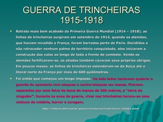 GUERRA DE TRINCHEIRAS 1915-1918 Retrato mais bem acabado da Primeira Guerra Mundial (1914 – 1918), as linhas de trincheiras surgiram em setembro de 1914, quando os alemães, que haviam invadido a França, foram barrados perto de Paris. Decididos a não retroceder nenhum palmo de território conquistado, eles iniciaram a construção das valas ao longo de toda a frente de combate. Vendo os alemães fortificarem-se, os aliados também cavaram seus próprios abrigos. Em poucos meses, as linhas de trincheiras estenderam-se da Suíça até o litoral norte da França por mais de 600 quilômetros. Foi então que começou um longo impasse.  Os dois lados tentavam quebrar a guarda do oponente com ataques e contra-ataques em massa. Ficavam separados por uma faixa de lama de menos de 300 metros, a “terra de ninguém”. Durante os anos da guerra, viver nas trincheiras tornou-se uma mistura de miséria, horror e coragem. http://historia.abril.com.br/guerra/trincheiras-frente-horror-433662.shtml 