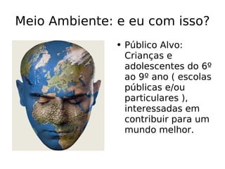 Meio Ambiente: e eu com isso? Público Alvo: Crianças e adolescentes do 6º ao 9º ano ( escolas públicas e/ou particulares ), interessadas em contribuir para um mundo melhor.   
