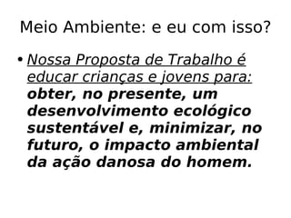 Meio Ambiente: e eu com isso? Nossa Proposta de Trabalho é educar crianças e jovens para:  o bter, no presente, um desenvolvimento ecológico sustentável e, minimizar, no futuro, o impacto ambiental da ação danosa do homem. 