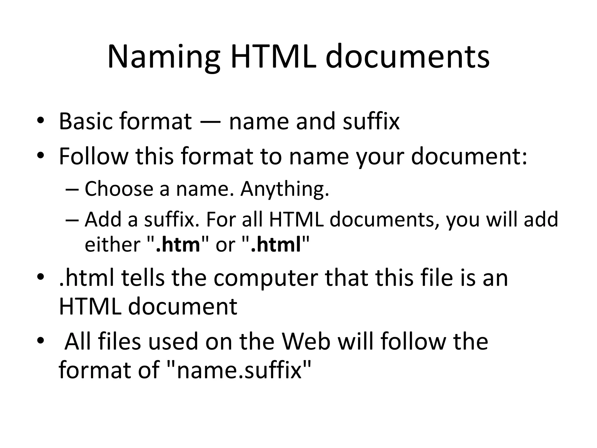 Naming HTML documents
• Basic format — name and suffix
• Follow this format to name your document:
  – Choose a name. Anything.
  – Add a suffix. For all HTML documents, you will add
    either ".htm" or ".html"
• .html tells the computer that this file is an
  HTML document
• All files used on the Web will follow the
  format of "name.suffix"
 