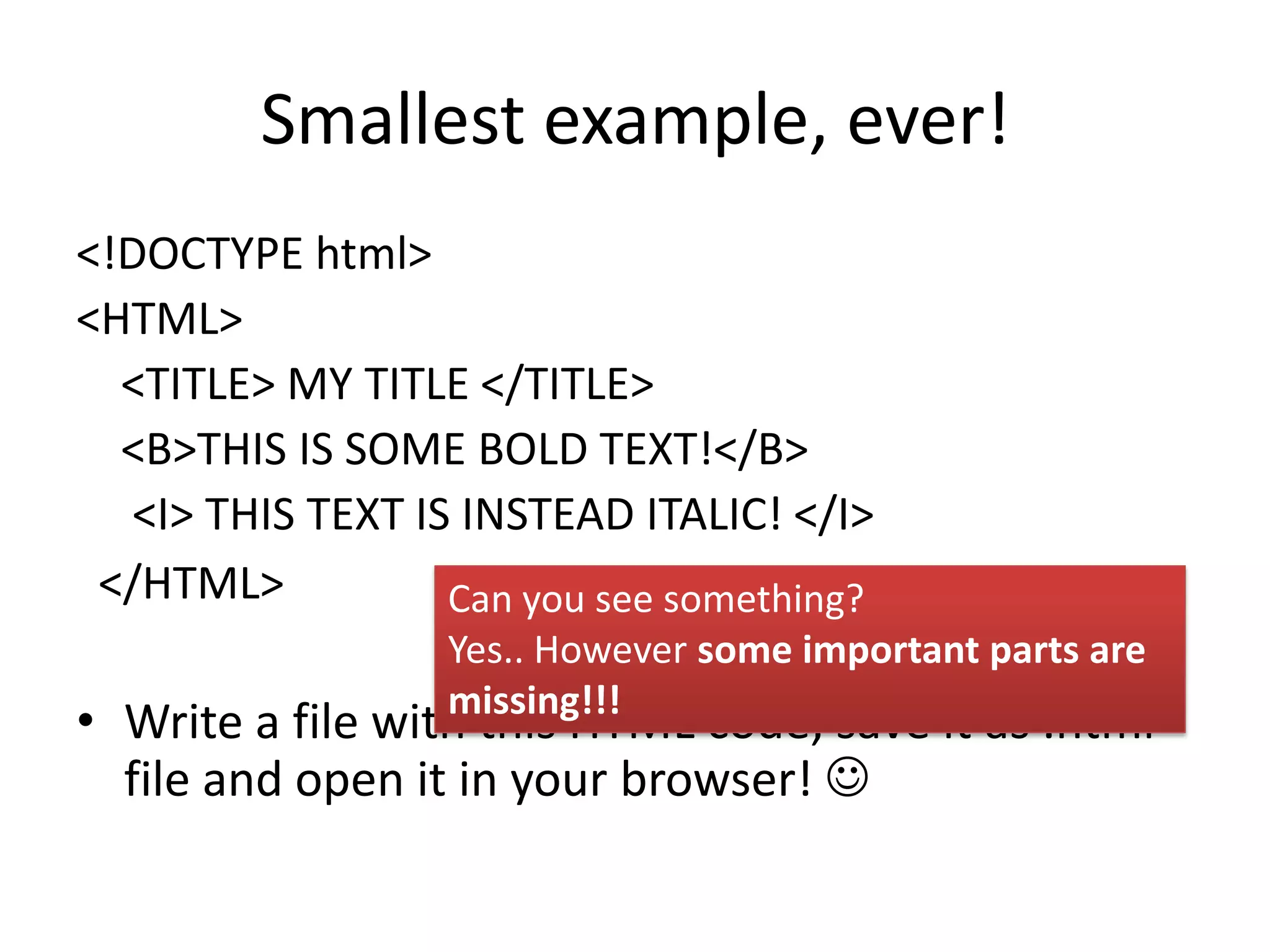 Smallest example, ever!
<!DOCTYPE html>
<HTML>
  <TITLE> MY TITLE </TITLE>
  <B>THIS IS SOME BOLD TEXT!</B>
   <I> THIS TEXT IS INSTEAD ITALIC! </I>
 </HTML>           Can you see something?
                   Yes.. However some important parts are
                   missing!!!
• Write a file with this HTML code, save it as .html
  file and open it in your browser! 
 