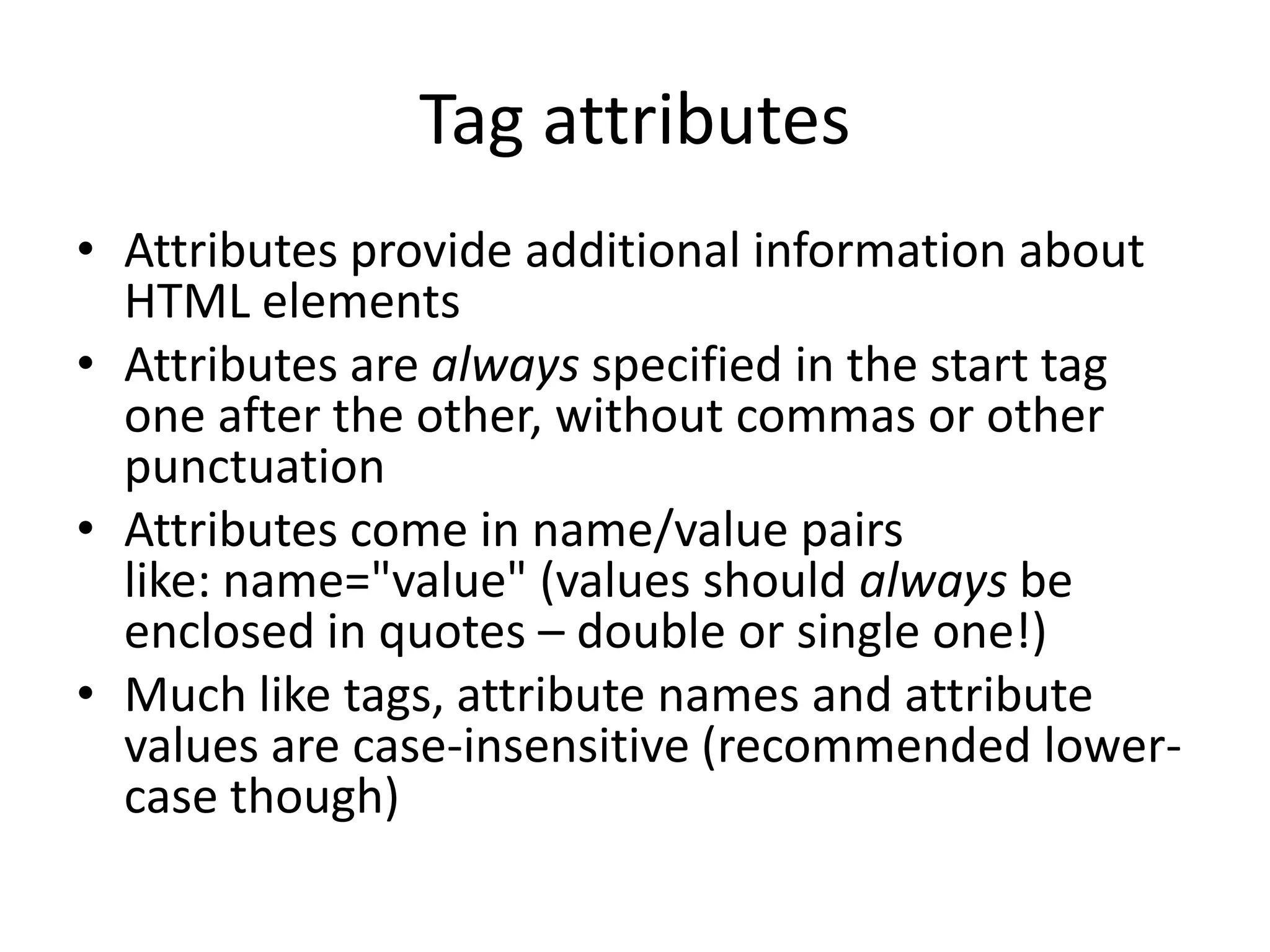 Tag attributes
• Attributes provide additional information about
  HTML elements
• Attributes are always specified in the start tag
  one after the other, without commas or other
  punctuation
• Attributes come in name/value pairs
  like: name="value" (values should always be
  enclosed in quotes – double or single one!)
• Much like tags, attribute names and attribute
  values are case-insensitive (recommended lower-
  case though)
 