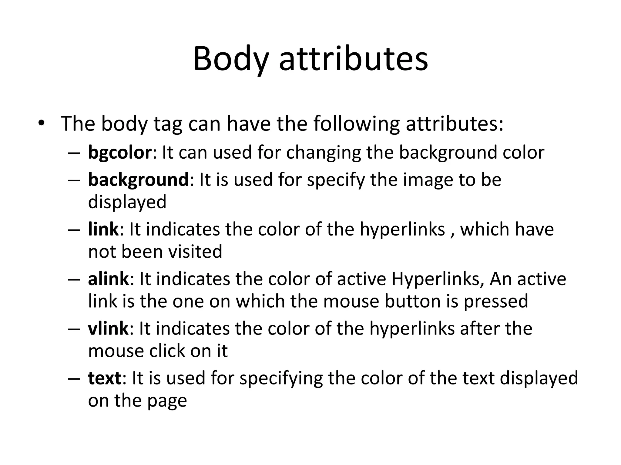 Body attributes
• The body tag can have the following attributes:
   – bgcolor: It can used for changing the background color
   – background: It is used for specify the image to be
     displayed
   – link: It indicates the color of the hyperlinks , which have
     not been visited
   – alink: It indicates the color of active Hyperlinks, An active
     link is the one on which the mouse button is pressed
   – vlink: It indicates the color of the hyperlinks after the
     mouse click on it
   – text: It is used for specifying the color of the text displayed
     on the page
 
