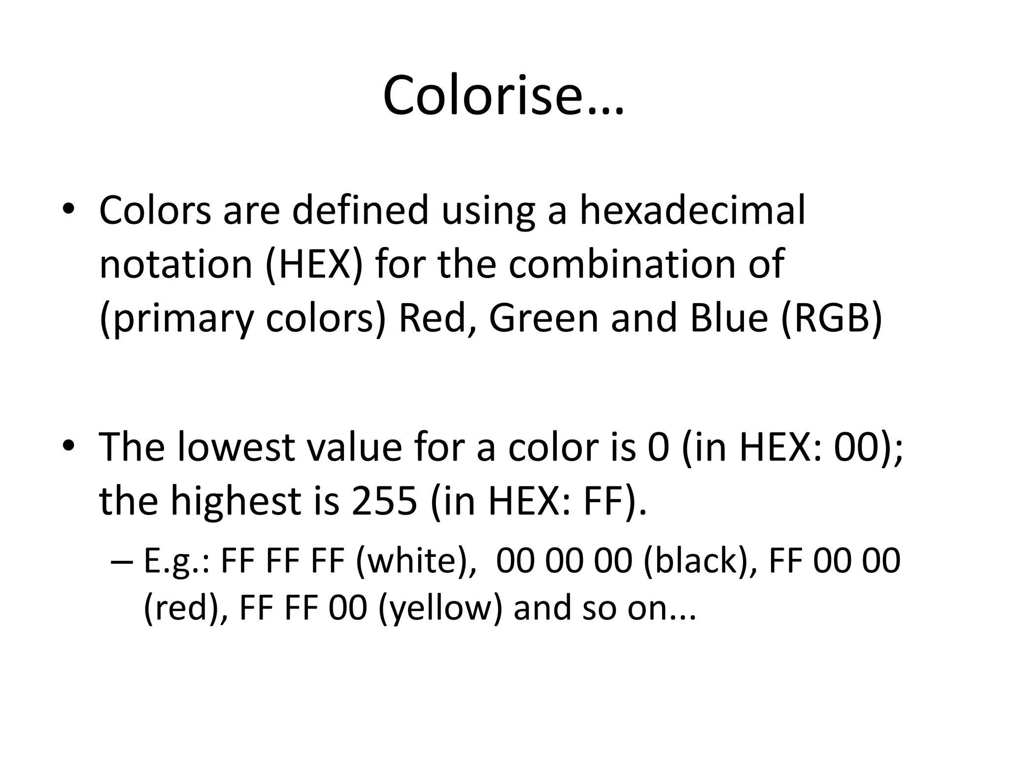 Colorise…
• Colors are defined using a hexadecimal
  notation (HEX) for the combination of
  (primary colors) Red, Green and Blue (RGB)

• The lowest value for a color is 0 (in HEX: 00);
  the highest is 255 (in HEX: FF).
  – E.g.: FF FF FF (white), 00 00 00 (black), FF 00 00
    (red), FF FF 00 (yellow) and so on...
 