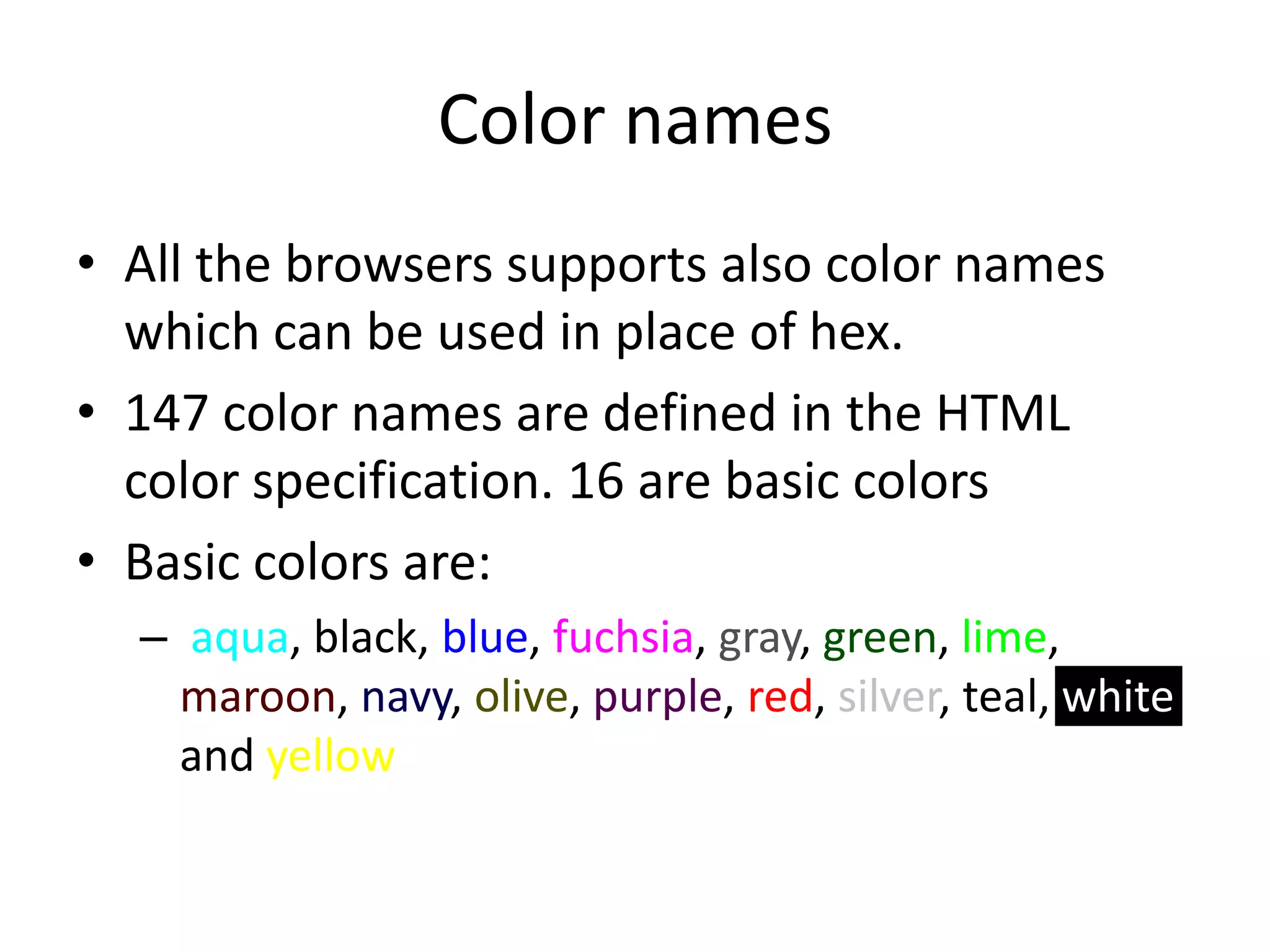Color names
• All the browsers supports also color names
  which can be used in place of hex.
• 147 color names are defined in the HTML
  color specification. 16 are basic colors
• Basic colors are:
  – aqua, black, blue, fuchsia, gray, green, lime,
    maroon, navy, olive, purple, red, silver, teal, white
    and yellow
 