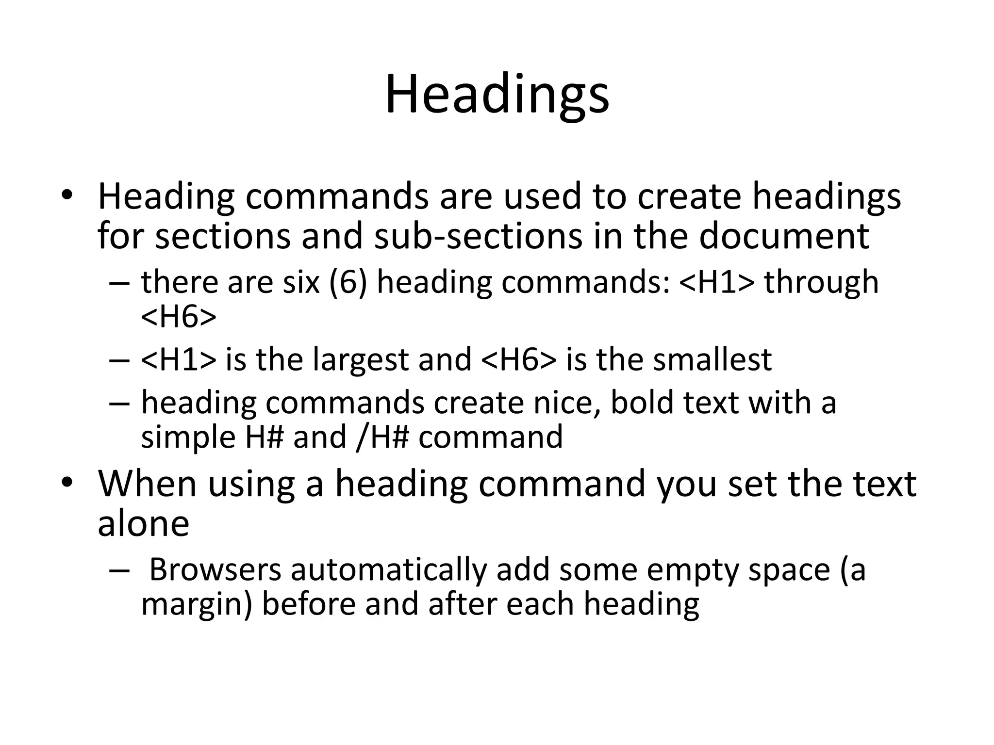 Headings
• Heading commands are used to create headings
  for sections and sub-sections in the document
  – there are six (6) heading commands: <H1> through
    <H6>
  – <H1> is the largest and <H6> is the smallest
  – heading commands create nice, bold text with a
    simple H# and /H# command
• When using a heading command you set the text
  alone
  – Browsers automatically add some empty space (a
    margin) before and after each heading
 
