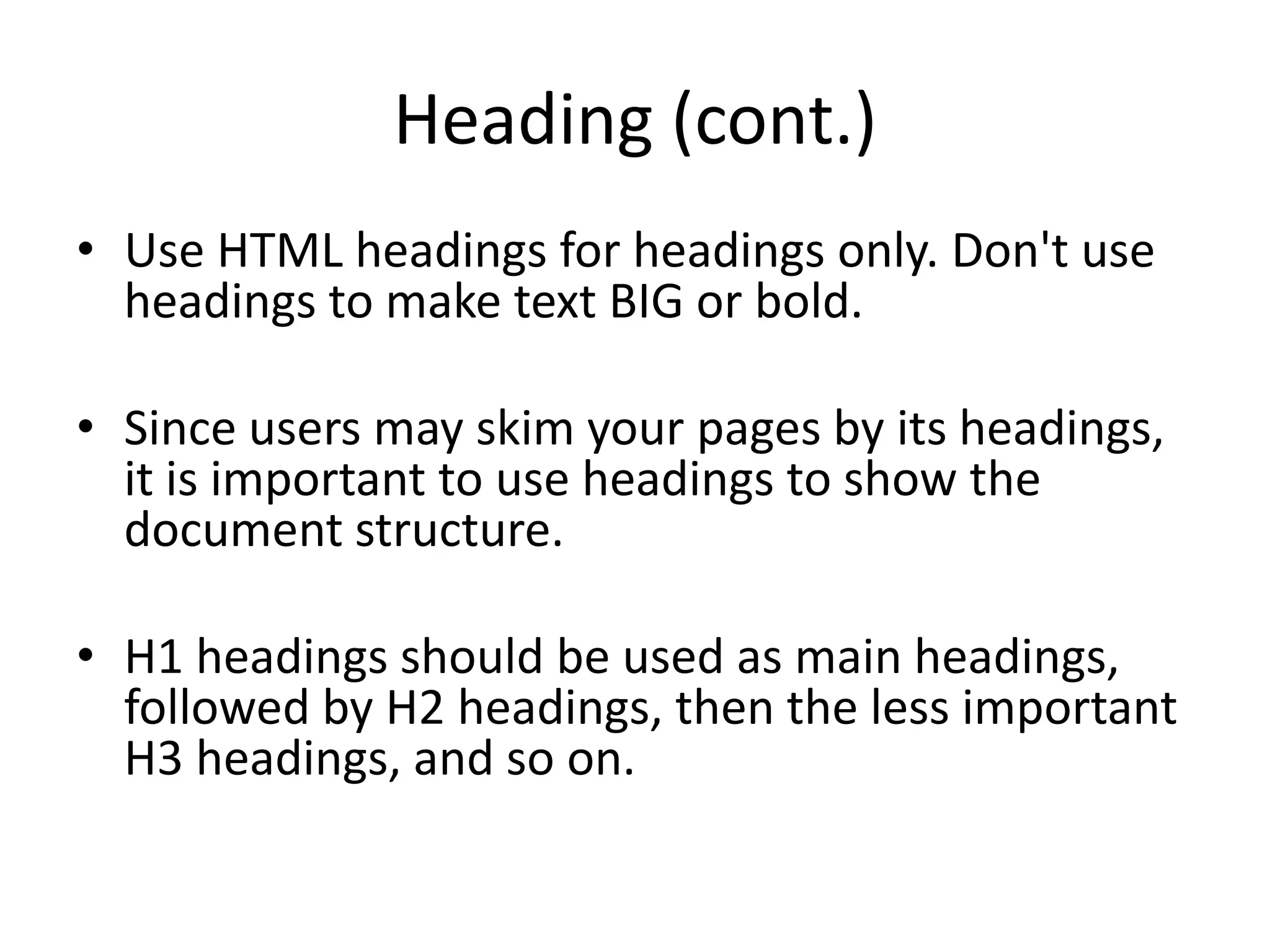 Heading (cont.)
• Use HTML headings for headings only. Don't use
  headings to make text BIG or bold.

• Since users may skim your pages by its headings,
  it is important to use headings to show the
  document structure.

• H1 headings should be used as main headings,
  followed by H2 headings, then the less important
  H3 headings, and so on.
 