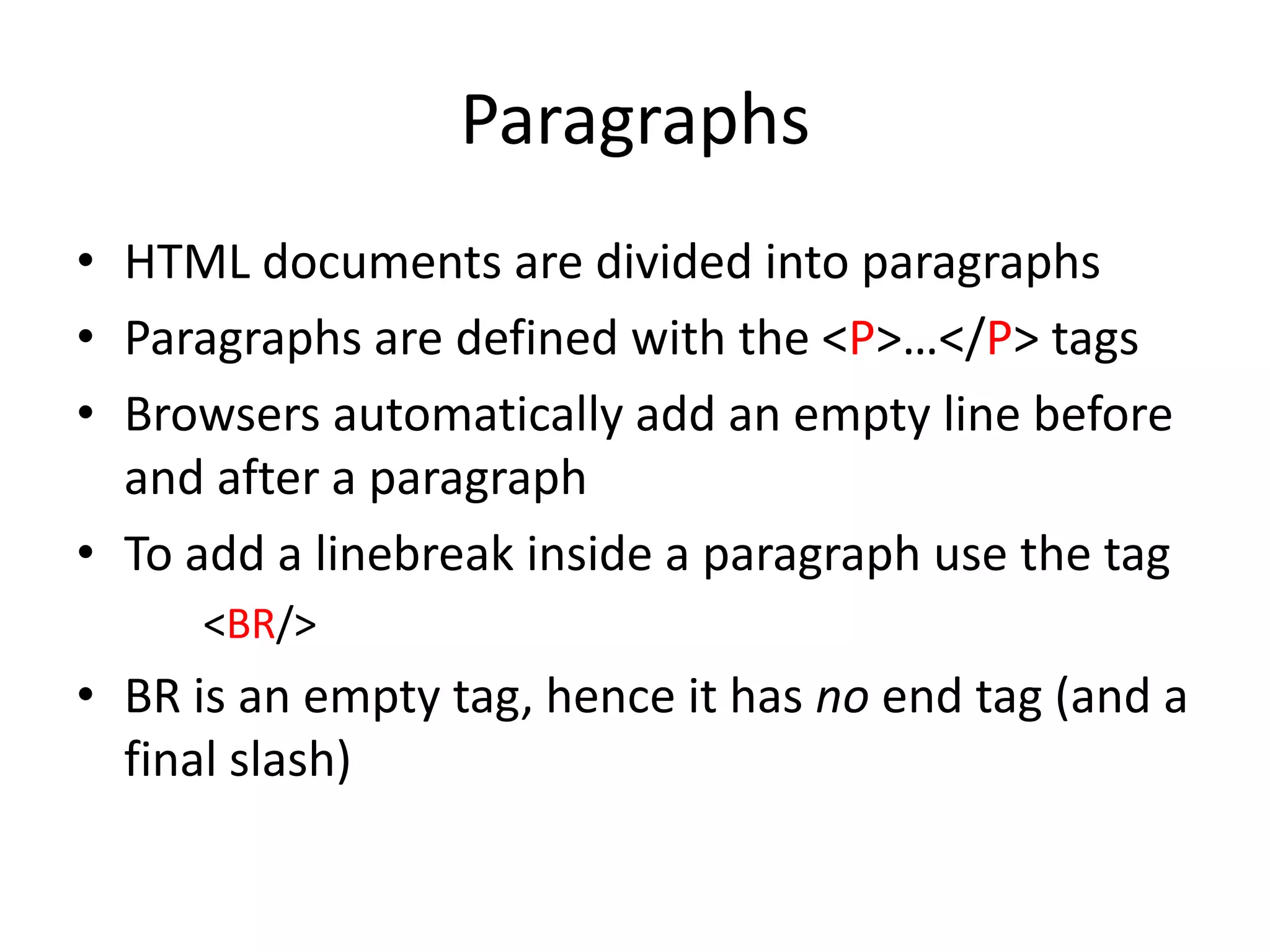 Paragraphs
• HTML documents are divided into paragraphs
• Paragraphs are defined with the <P>…</P> tags
• Browsers automatically add an empty line before
  and after a paragraph
• To add a linebreak inside a paragraph use the tag
     <BR/>
• BR is an empty tag, hence it has no end tag (and a
  final slash)
 