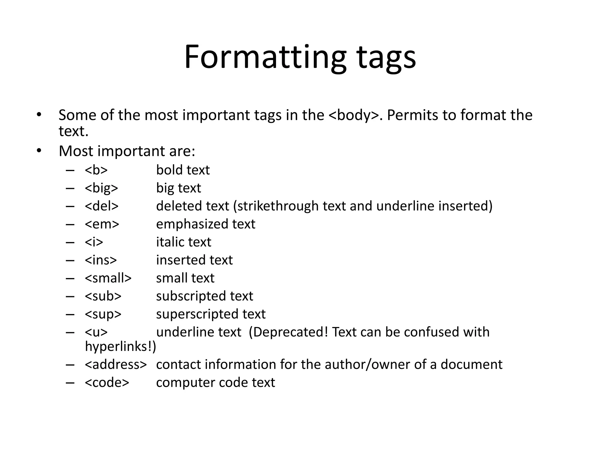 Formatting tags
• Some of the most important tags in the <body>. Permits to format the
  text.
• Most important are:
    – <b>         bold text
    – <big>       big text
    – <del>       deleted text (strikethrough text and underline inserted)
    – <em>        emphasized text
    – <i>         italic text
    – <ins>       inserted text
    – <small>     small text
    – <sub>       subscripted text
    – <sup>       superscripted text
    – <u>         underline text (Deprecated! Text can be confused with
      hyperlinks!)
    – <address> contact information for the author/owner of a document
    – <code>      computer code text
 