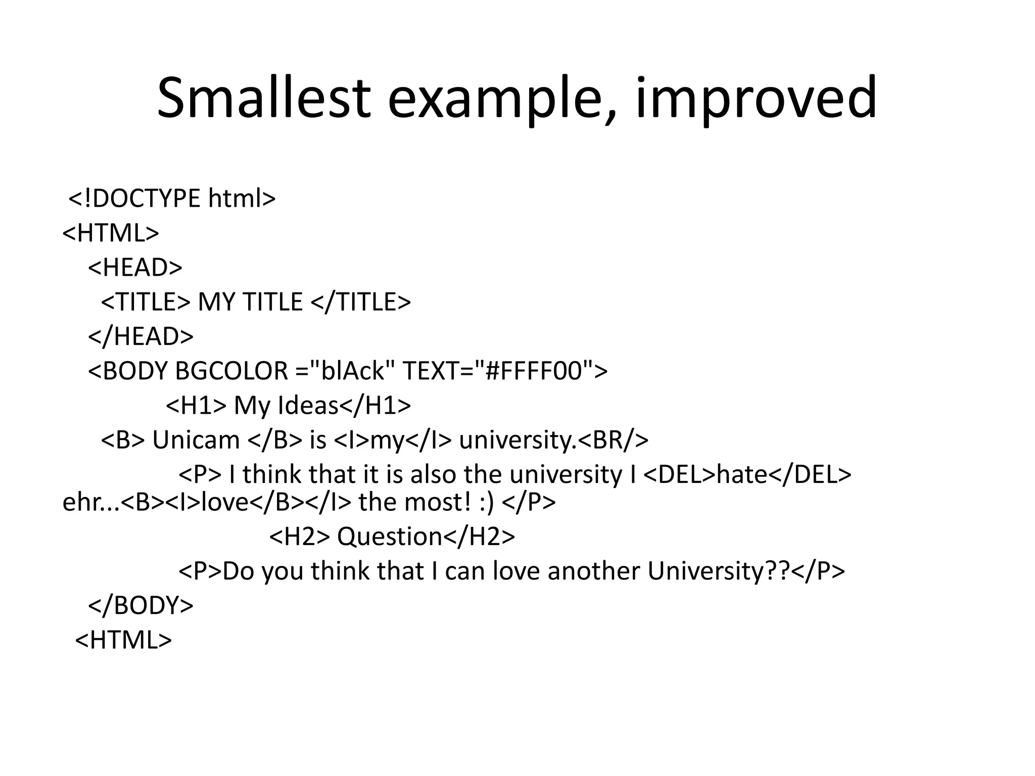 Smallest example, improved
<!DOCTYPE html>
<HTML>
  <HEAD>
   <TITLE> MY TITLE </TITLE>
  </HEAD>
  <BODY BGCOLOR ="blAck" TEXT="#FFFF00">
         <H1> My Ideas</H1>
   <B> Unicam </B> is <I>my</I> university.<BR/>
          <P> I think that it is also the university I <DEL>hate</DEL>
ehr...<B><I>love</B></I> the most! :) </P>
                  <H2> Question</H2>
          <P>Do you think that I can love another University??</P>
  </BODY>
 <HTML>
 