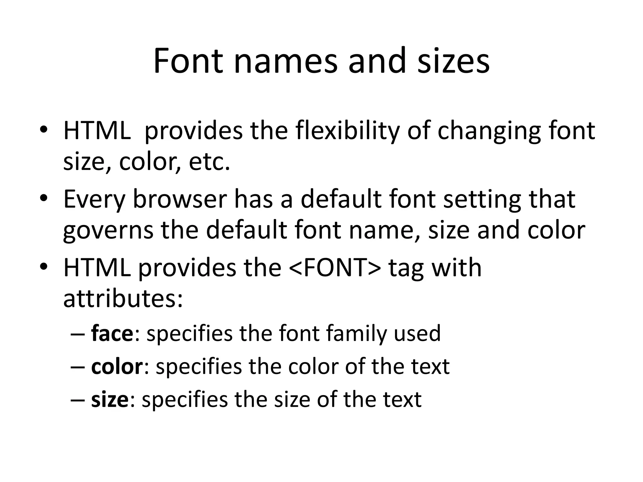 Font names and sizes
• HTML provides the flexibility of changing font
  size, color, etc.
• Every browser has a default font setting that
  governs the default font name, size and color
• HTML provides the <FONT> tag with
  attributes:
  – face: specifies the font family used
  – color: specifies the color of the text
  – size: specifies the size of the text
 