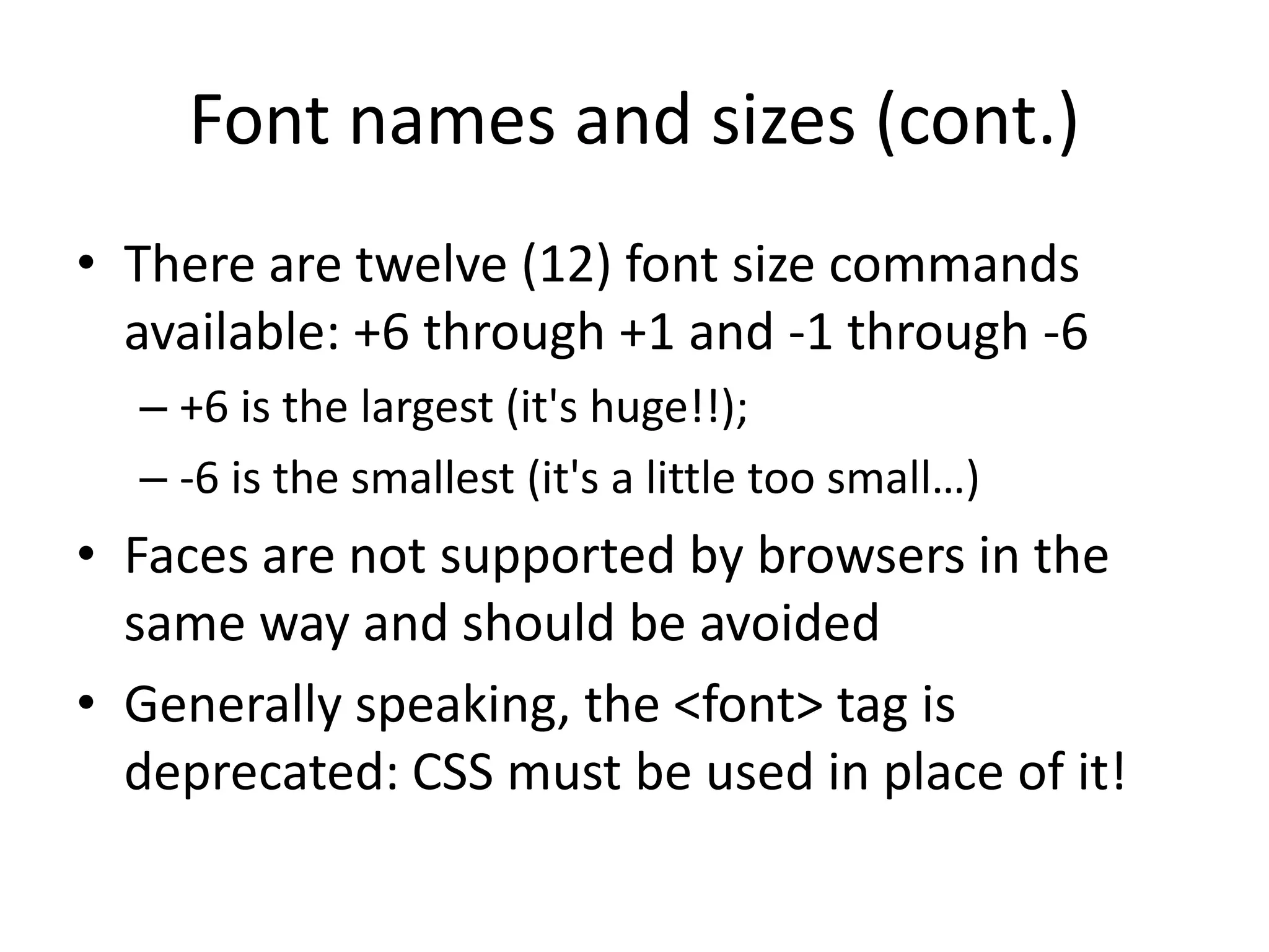 Font names and sizes (cont.)
• There are twelve (12) font size commands
  available: +6 through +1 and -1 through -6
  – +6 is the largest (it's huge!!);
  – -6 is the smallest (it's a little too small…)
• Faces are not supported by browsers in the
  same way and should be avoided
• Generally speaking, the <font> tag is
  deprecated: CSS must be used in place of it!
 