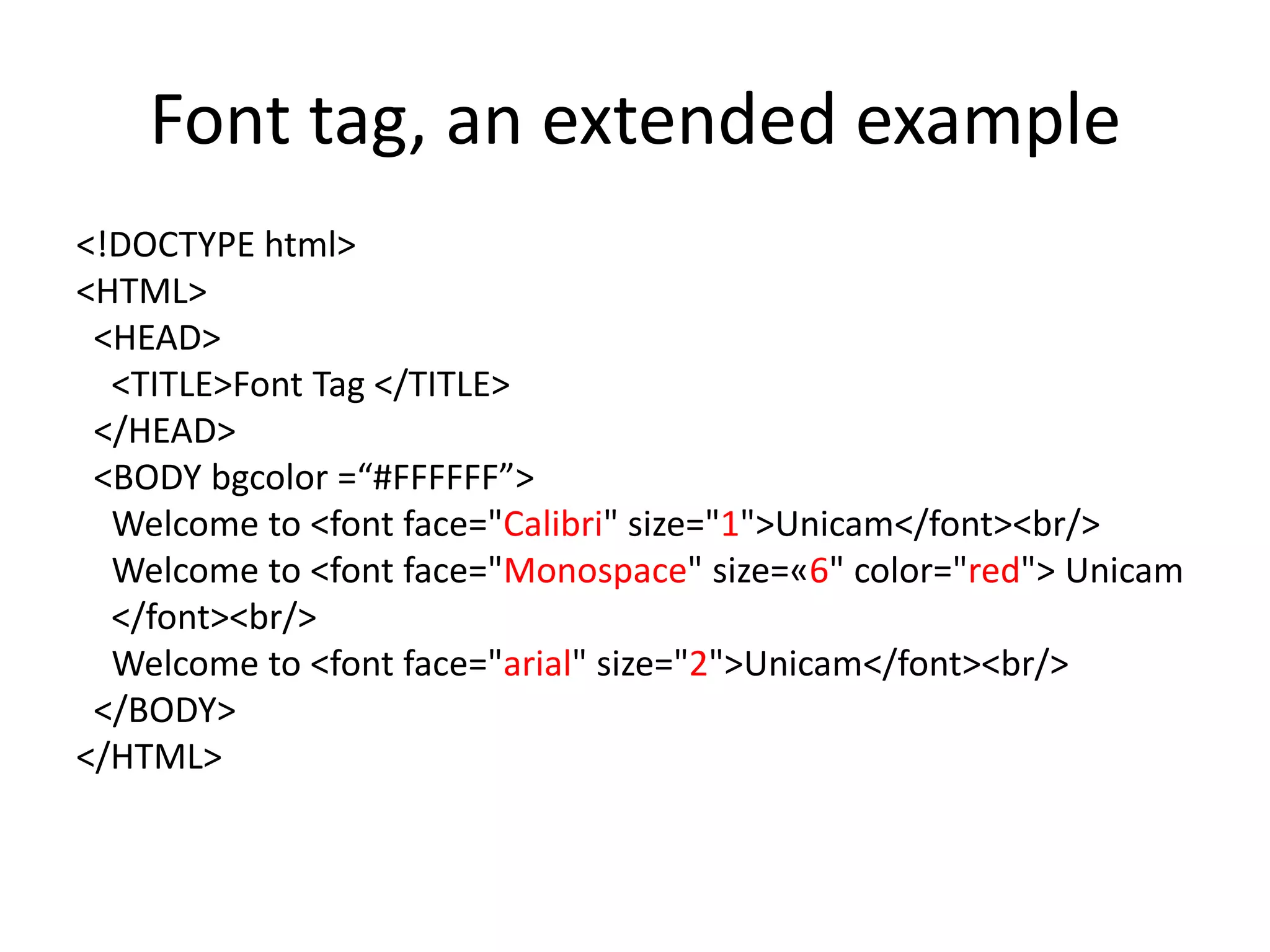 Font tag, an extended example
<!DOCTYPE html>
<HTML>
 <HEAD>
  <TITLE>Font Tag </TITLE>
 </HEAD>
 <BODY bgcolor =“#FFFFFF”>
  Welcome to <font face="Calibri" size="1">Unicam</font><br/>
  Welcome to <font face="Monospace" size=«6" color="red"> Unicam
  </font><br/>
  Welcome to <font face="arial" size="2">Unicam</font><br/>
 </BODY>
</HTML>
 
