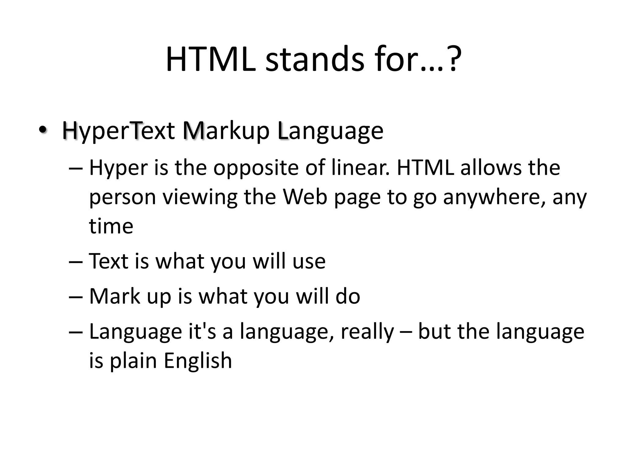 HTML stands for…?
• HyperText Markup Language
  – Hyper is the opposite of linear. HTML allows the
    person viewing the Web page to go anywhere, any
    time
  – Text is what you will use
  – Mark up is what you will do
  – Language it's a language, really – but the language
    is plain English
 