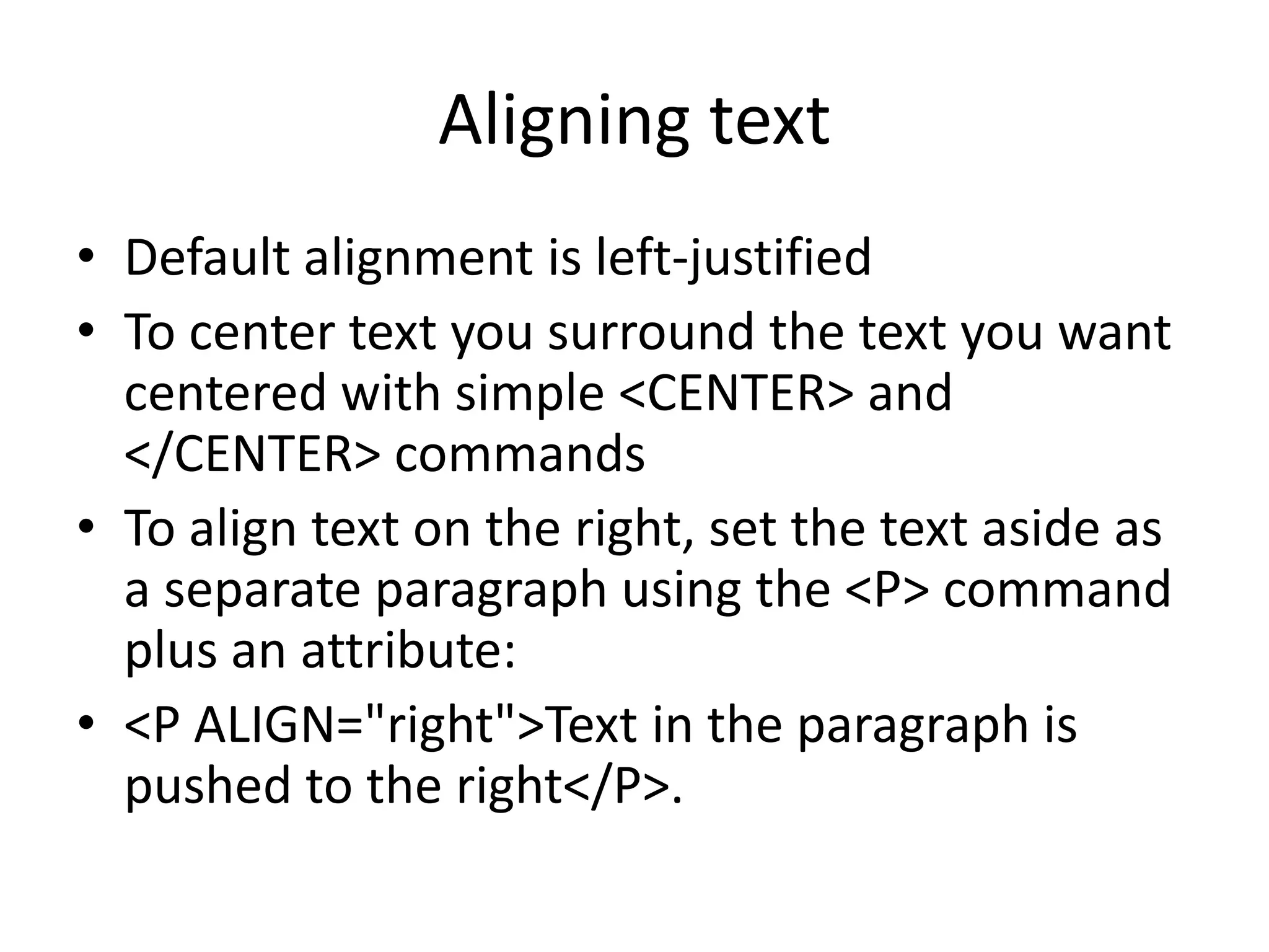 Aligning text
• Default alignment is left-justified
• To center text you surround the text you want
  centered with simple <CENTER> and
  </CENTER> commands
• To align text on the right, set the text aside as
  a separate paragraph using the <P> command
  plus an attribute:
• <P ALIGN="right">Text in the paragraph is
  pushed to the right</P>.
 