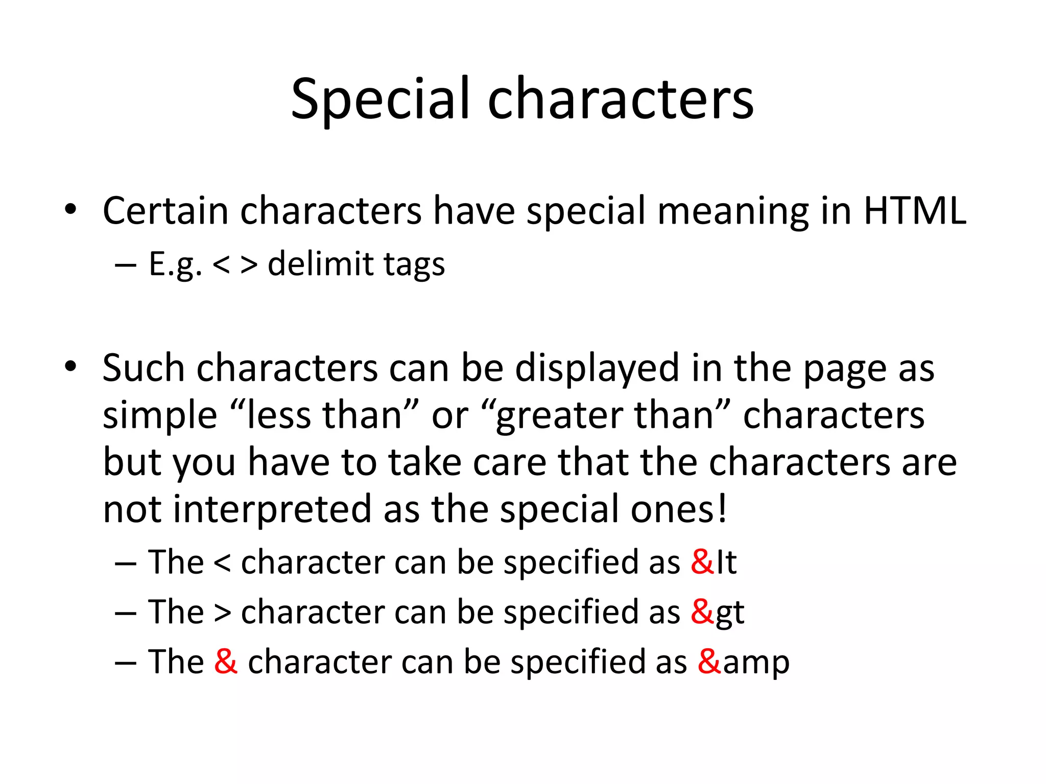 Special characters
• Certain characters have special meaning in HTML
  – E.g. < > delimit tags

• Such characters can be displayed in the page as
  simple “less than” or “greater than” characters
  but you have to take care that the characters are
  not interpreted as the special ones!
  – The < character can be specified as &It
  – The > character can be specified as &gt
  – The & character can be specified as &amp
 