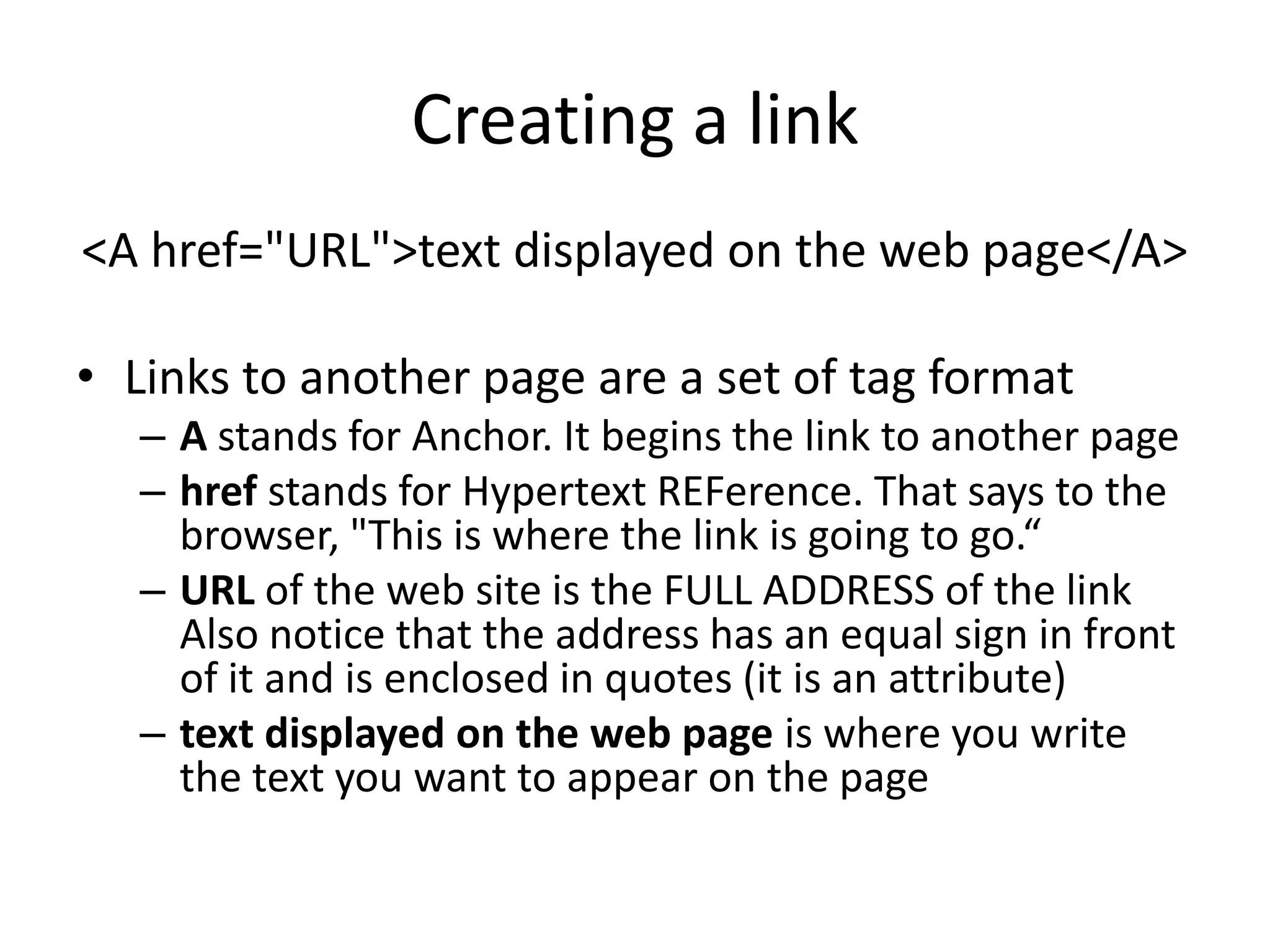 Creating a link
<A href="URL">text displayed on the web page</A>

• Links to another page are a set of tag format
  – A stands for Anchor. It begins the link to another page
  – href stands for Hypertext REFerence. That says to the
    browser, "This is where the link is going to go.“
  – URL of the web site is the FULL ADDRESS of the link
    Also notice that the address has an equal sign in front
    of it and is enclosed in quotes (it is an attribute)
  – text displayed on the web page is where you write
    the text you want to appear on the page
 