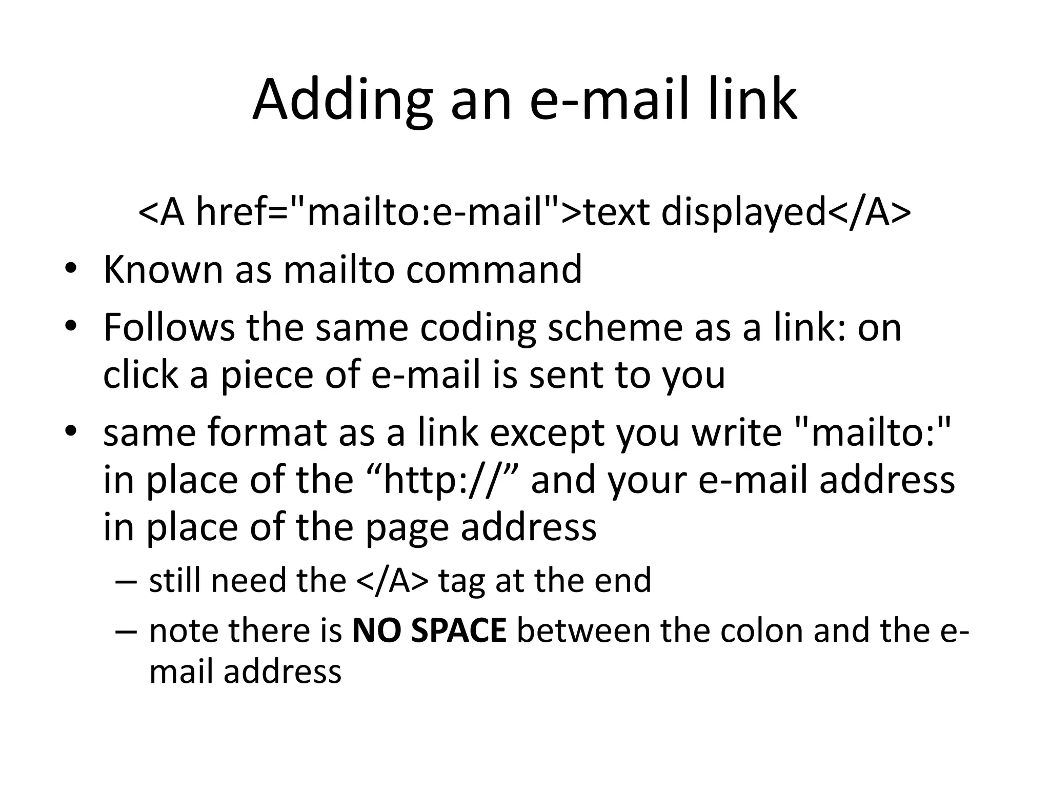 Adding an e-mail link
     <A href="mailto:e-mail">text displayed</A>
• Known as mailto command
• Follows the same coding scheme as a link: on
  click a piece of e-mail is sent to you
• same format as a link except you write "mailto:"
  in place of the “http://” and your e-mail address
  in place of the page address
  – still need the </A> tag at the end
  – note there is NO SPACE between the colon and the e-
    mail address
 