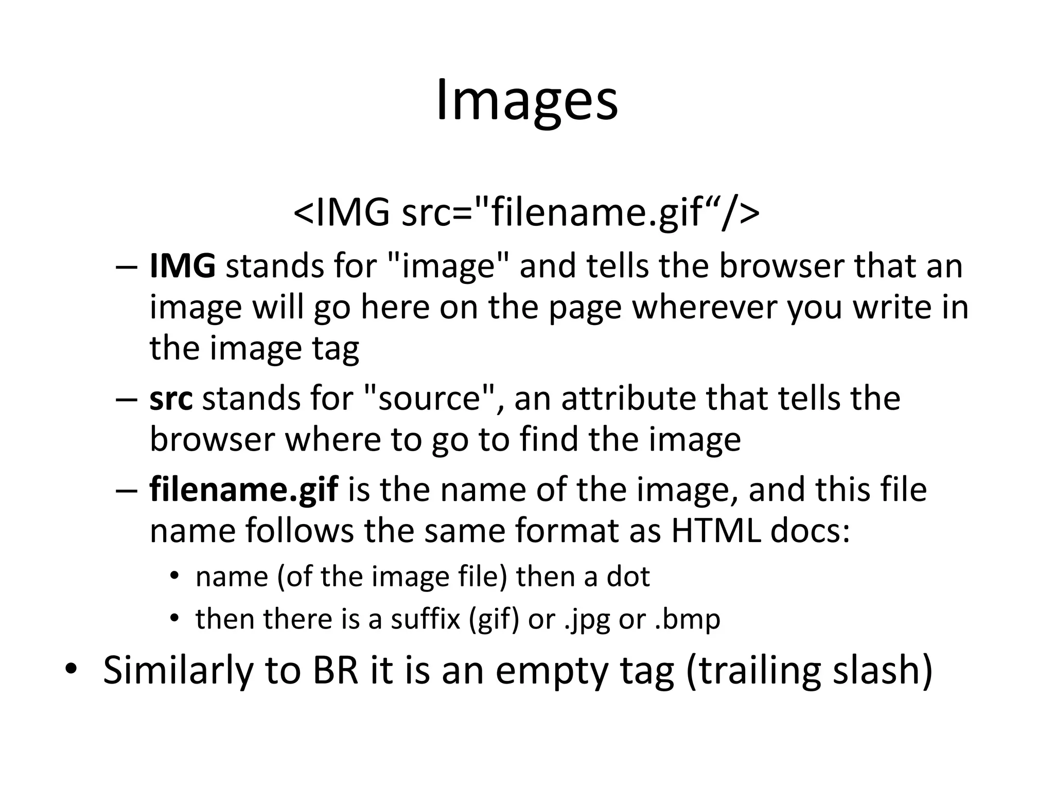 Images
                <IMG src="filename.gif“/>
   – IMG stands for "image" and tells the browser that an
     image will go here on the page wherever you write in
     the image tag
   – src stands for "source", an attribute that tells the
     browser where to go to find the image
   – filename.gif is the name of the image, and this file
     name follows the same format as HTML docs:
      • name (of the image file) then a dot
      • then there is a suffix (gif) or .jpg or .bmp
• Similarly to BR it is an empty tag (trailing slash)
 