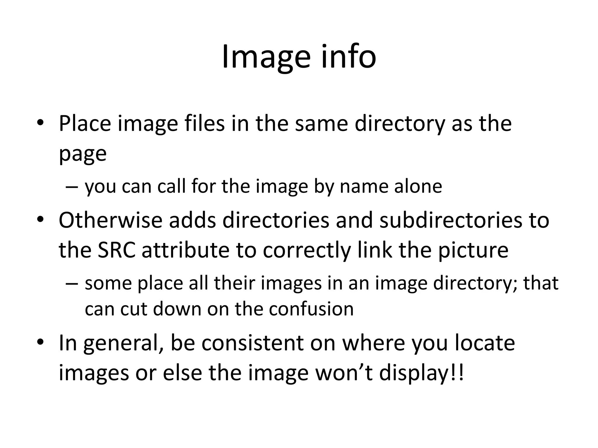 Image info
• Place image files in the same directory as the
  page
   – you can call for the image by name alone
• Otherwise adds directories and subdirectories to
  the SRC attribute to correctly link the picture
   – some place all their images in an image directory; that
     can cut down on the confusion
• In general, be consistent on where you locate
  images or else the image won’t display!!
 