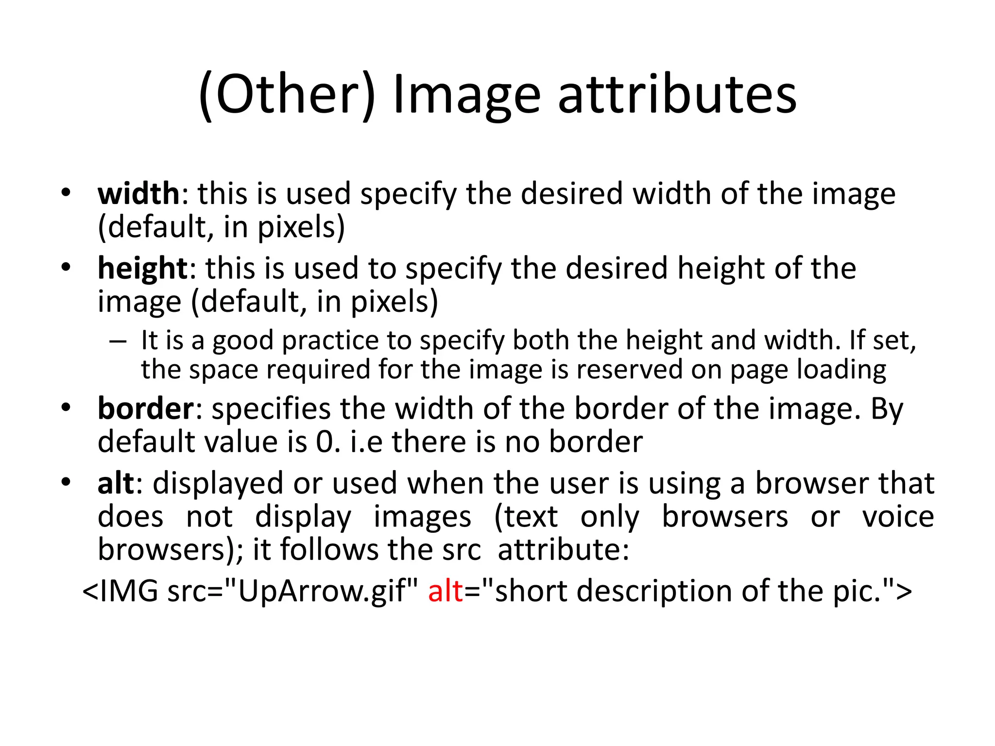 (Other) Image attributes
• width: this is used specify the desired width of the image
  (default, in pixels)
• height: this is used to specify the desired height of the
  image (default, in pixels)
   – It is a good practice to specify both the height and width. If set,
     the space required for the image is reserved on page loading
• border: specifies the width of the border of the image. By
  default value is 0. i.e there is no border
• alt: displayed or used when the user is using a browser that
  does not display images (text only browsers or voice
  browsers); it follows the src attribute:
 <IMG src="UpArrow.gif" alt="short description of the pic.">
 